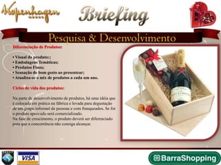 Briefing
                   Pesquisa & Desenvolvimento
Diferenciação de Produtos:

• Visual do produto:;
• Embalagens Temáticas;
• Produtos Finos;
• Sensação de bom gosto ao presentear;
• Atualiza-se o mix de produtos a cada um ano.

Ciclos de vida dos produtos:

Na parte de desenvolvimento de produtos, há uma idéia que
é colocada em prática na fábrica e levada para degustação
de um grupo informal de pessoas e com franqueados. Se for
o produto aprovado será comercializado.
Na fase de crescimento, o produto deverá ser diferenciado
para que a concorrência não consiga alcançar.
 