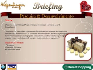 Briefing
                    Pesquisa & Desenvolvimento
Marca:
(Palavras do secretário de Desenvolvimento Econômico, Marcio de Lacerda -
Kopenhagen)

“Uma marca já consolidada e que tem na alta qualidade dos produtos o diferencial de
mercado. Isso prova que não é só a indústria pesada que tem o dever de se preocupar em
fabricar itens de maior valor agregado. Este conceito, que traz benefícios para a própria
empresa e para a sociedade, pode ser aproveitado em todos os segmentos.”

Decisões de Marca:
• Ter marca;
• Marca do fabricante;
• Extensão de marca.
 