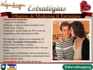 Estratégias
         Objetivo de Marketing & Estratégias
Objetivos da campanha:
• Lançar novos produtos;
•Reforçar a marca na mente do público-alvo;
•Atrair novos clientes;
•Aumentar a lucratividade em 20% a mais da
campanha dia dos namorados de 2008.

Para alcançar os objetivos da campanha, foi
utilizada a Estratégia Testemunhal com os
Atores Edson Celulari e Cláudia
Raia(consagrados nacionalmente) haja visto que
ambos
 transmitirem credibilidade, além de reforçarem a
marca, atraírem novos clientes, aumentando dessa
forma a lucratividade.
Sazonalidade: Um mês antes do dia dos
namorados.
 