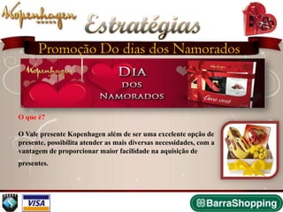 Estratégias
       Promoção Do dias dos Namorados
                   2009


 O que é?

 O Vale presente Kopenhagen além de ser uma excelente opção de
 presente, possibilita atender as mais diversas necessidades, com a
 vantagem de proporcionar maior facilidade na aquisição de
 presentes.
 