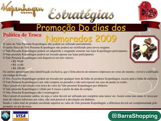Estratégias
               Promoção Do dias dos
                  Namorados 2009
Política de Troca               :

O valor do Vale Presente Kopenhagen não poderá ser utilizado parcialmente.
O cartão físico do Vale Presente Kopenhagen não poderá ser reutilizado para novos resgates.
O Vale Presente Kopenhagen poderá ser adquirido e resgatado somente nas lojas Kopenhagen participantes.
O Vale presente Kopenhagen poderá ser trocado apenas nas lojas participantes.
O Vale Presente Kopenhagen está disponível em três valores:
       • R$ 50,00
       • R$ 75,00
       • R$ 100,00
Os cartões apresentam uma identificação exclusiva, que é feita através de números impressos no verso do mesmo, visível e codificado
em código de barras.
O Vale Presente Kopenhagen poderá ser trocado por qualquer item da linha de produtos Kopenhagen, exceto pela a linha de cafeteria.
O Vale Presente Kopenhagen é um vale-compras ao portador e não será reposto em caso de perda ou roubo.
Não é possível a devolução e/ou troca do valor do Vale presente Kopenhagen por dinheiro.
O Vale presente Kopenhagen é válido por 6 meses a partir da data da compra.
O Vale Presente Kopenhagen não é recarregável.
Não é possível acumular saldos, ou seja, o valor deverá ser utilizado por completo uma única vez. Assim como nos casos de troca por
itens de valores inferiores aos vales, não será possível a devolução em dinheiro.
Sendo o valor total do produto escolhido superior ao valor do Vale presente Kopenhagen, a diferença deverá ser complementada pelo
portador, no ato da troca.
 