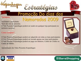 Estratégias
                      Promoção Do dias dos
                        Namorados 2009
Vantagens:

Facilidade e praticidade;
Você não erra no presente;
O Vale Presente Kopenhagen poderá ser usado em qualquer loja participante no
território nacional.

Como comprar?

O Vale Presente Kopenhagen poderá ser adquirido em todas as lojas participantes.
O Vale Presente Kopenhagen poderá ser trocado apenas nas lojas participantes.
O Vale Presente Kopenhagen poderá ser pago em dinheiro, Cartão de Crédito ou
Cartão de Débito.

Apresentação dos Vales Presentes Kopenhagen
 