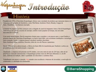 Introdução
               História
Fundada em 1928, a Chocolates Kopenhagen oferece uma variedade de produtos que marcaram época e já
seduziram três gerações de brasileiros, como Nhá Benta, bombons Cherry Brandy, Língua de
Gato, Chumbinho e os famosos marzipãs.

A história da empresa no País começou com a chegada do casal de imigrantes Anna e David Kopenhagen.
Anna trouxe da Letônia a receita de marzipã, confeito muito popular na Europa, mas até então
desconhecido no Brasil.

Com muita perseverança, David conquistou clientes para o produto e, em poucos anos, o casal fundou a
primeira fábrica da Chocolates Kopenhagen, no bairro Itaim Bibi, com excelentes instalações e tecnologia
mais avançada. Assim, a empresa passou a produzir também chocolates
finos, bombons, balas, confeitos, biscoitos, além de ovos de Páscoa e panetones.

Desde 1996 sob nova administração, a fábrica do Itaim Bibi foi transferida para Tamboré e sofreu um
profundo processo de modernização e expansão.

Atualmente, a empresa está presente em 60 cidades, com uma rede de mais de 226 lojas, além de ter
presença no mercado internacional. A Kopenhagen produz mais de 300 itens diferentes e é, há 80
anos, sinônimo de tradição, sabor e qualidade em chocolates e confeitos finos.

Trabalhando com prazer e emoção, visa atender com excelência o interesse do investidor, a motivação do
colaborador e a satisfação do consumidor.
 