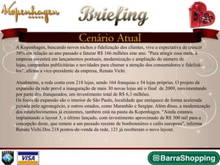 Briefing
                               Cenário Atual
A Kopenhagen, buscando novos nichos e fidelização dos clientes, vive a expectativa de crescer
38% em relação ao ano passado e faturar R$ 166 milhões este ano. "Para atingir essa meta, a
empresa investirá em lançamentos pontuais, modernização e ampliação do número de
lojas, campanhas publicitárias e novidades para chamar a atenção dos consumidores e fidelizá-
los", afirma a vice-presidente da empresa, Renata Vichi.

Atualmente, a rede conta com 218 lojas, sendo 164 franquias e 54 lojas próprias. O projeto de
expansão da rede prevê a inauguração de mais 30 novas lojas até o final de 2009, movimentando
por parte dos franqueados, um investimento total de R$ 6,3 milhões.
Os focos de expansão são o interior de São Paulo, localidade que enriquece de forma acelerada
puxada pelo agronegócio, e outros estados, como Maranhão e Sergipe. Além disso, a modernização
dos estabelecimentos já existentes, também está na pauta da Kopenhagen. "Ainda estamos
implantando o layout 3, o último lançado, com investimento aproximado de R$ 300 mil para a
concepção deste, que remete a um passado recente de bonbonnières e cafés europeus", informa
Renata Vichi.Dos 218 pontos-de-venda da rede, 121 já receberam o novo layout.
 