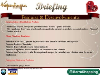 Briefing
                   Pesquisa & Desenvolvimento
Características e Qualidade do Produto:

• Fabricação própria, enfoque na qualidade desde a matéria – prima principal;
• Mix e qualidade de serviços: prateleiras bem organizadas para servir, produtos sazonais temáticos e “hostess”;
• Custo x benefício

Cinco Níveis de Produtos:

Benefício Central: O prazer de presentear um produto fino com baixo preço.
Produto Básico: Chocolate.
Produto Esperado: chocolate com qualidade.
Produto Ampliado: fornece receitas de sobremesas aos clientes.
Produto em Potencial: venda de máquina de raspas de chocolate aos clientes, uma forma de
fidelização.

Categorias Básicas de Produtos:

Conveniência: preço baixo.
Compra comparada: distribuição seletiva.
 
