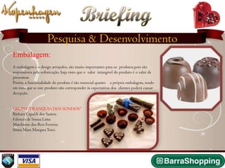 Briefing
                     Pesquisa & Desenvolvimento
Embalagem:
A embalagem e o design arrojados, são muito importantes para os produtos,pois são
responsáveis pela sofisticação, haja visto que o valor intangível do produto é o valor de
presentear.
Porém, a funcionalidade do produto é tão essencial quanto a própria embalagem, tendo
em vista que se este produto não corresponder às expectativas dos clientes poderá causar
decepção.


GRUPO “FRANQUIA DOS SONHOS”
Bárbara Capaldi dos Santos
Fabrício de Souza Lima
Marchione dos Reis Ferreira
Sônia Mara Marques Torci
 