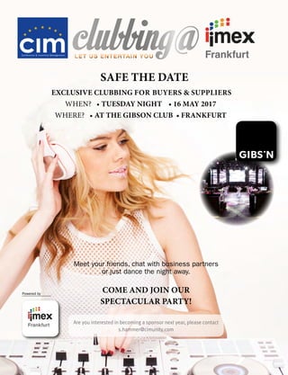 SAFE THE DATE
EXCLUSIVE CLUBBING FOR BUYERS  SUPPLIERS
	 	 	 								WHEN?			•	TUESDAY NIGHT • 16 MAY 2017
	 	 	 		WHERE?			•	AT THE GIBSON CLUB • FRANKFURT
Powered by
clubbing@LET US ENTERTAIN YOULET US ENTERTAIN YOU
Meet your friends, chat with business partners
or just dance the night away.
COME AND JOIN OUR
SPECTACULAR PARTY!
Are you interested in becoming a sponsor next year, please contact
s.hammer@cimunity.com
 
