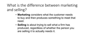 What is the difference between marketing
and selling?
• Marketing considers what the customer needs
to buy and then produces something to meet that
need.
• Selling is about trying to sell what a firm has
produced, regardless of whether the person you
are selling it to actually needs it.
 