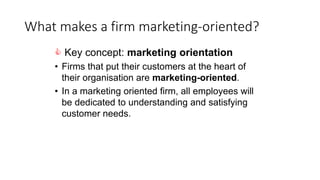 What makes a firm marketing-oriented?
 Key concept: marketing orientation
• Firms that put their customers at the heart of
their organisation are marketing-oriented.
• In a marketing oriented firm, all employees will
be dedicated to understanding and satisfying
customer needs.
 