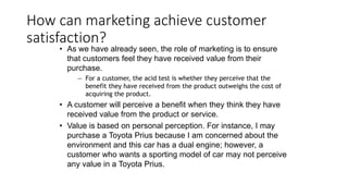 How can marketing achieve customer
satisfaction?
• As we have already seen, the role of marketing is to ensure
that customers feel they have received value from their
purchase.
— For a customer, the acid test is whether they perceive that the
benefit they have received from the product outweighs the cost of
acquiring the product.
• A customer will perceive a benefit when they think they have
received value from the product or service.
• Value is based on personal perception. For instance, I may
purchase a Toyota Prius because I am concerned about the
environment and this car has a dual engine; however, a
customer who wants a sporting model of car may not perceive
any value in a Toyota Prius.
 