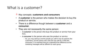 What is a customer?
 Key concepts: customers and consumers
• A customer is the person who makes the decision to buy the
product or service.
• There is a difference though between a customer and a
consumer.
• They are not necessarily the same person:
— A customer is the person who buys the product or service from your
firm.
— A consumer is the person who uses the product or service.
— So, you may sell toys and the people you sell to may be parents (the
customers), but the person who uses the toys will be a child (the
consumer). It is important that you understand the difference as the
marketing messages will be different for each group.
 