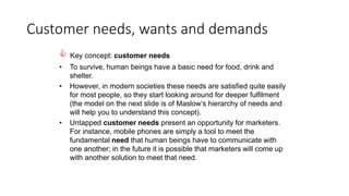 Customer needs, wants and demands
 Key concept: customer needs
• To survive, human beings have a basic need for food, drink and
shelter.
• However, in modern societies these needs are satisfied quite easily
for most people, so they start looking around for deeper fulfilment
(the model on the next slide is of Maslow’s hierarchy of needs and
will help you to understand this concept).
• Untapped customer needs present an opportunity for marketers.
For instance, mobile phones are simply a tool to meet the
fundamental need that human beings have to communicate with
one another; in the future it is possible that marketers will come up
with another solution to meet that need.
 