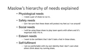Maslow’s hierarchy of needs explained
• Physiological needs
— I need a pair of shoes to run in.
• Safety needs
— Can I be sure that these shoes will protect my feet as I run around?
• Social needs
— I will be using these shoes to play team sports with others and it’s
important that I fit in.
• Esteem needs
— I want to be confident that I don’t look a fool in these shoes.
• Self-fulfilment
— I am so comfortable with my own identity that I don’t care what
others think about my running shoes.
 