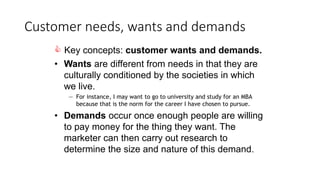 Customer needs, wants and demands
 Key concepts: customer wants and demands.
• Wants are different from needs in that they are
culturally conditioned by the societies in which
we live.
— For instance, I may want to go to university and study for an MBA
because that is the norm for the career I have chosen to pursue.
• Demands occur once enough people are willing
to pay money for the thing they want. The
marketer can then carry out research to
determine the size and nature of this demand.
 