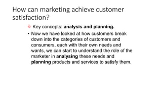 How can marketing achieve customer
satisfaction?
 Key concepts: analysis and planning.
• Now we have looked at how customers break
down into the categories of customers and
consumers, each with their own needs and
wants, we can start to understand the role of the
marketer in analysing these needs and
planning products and services to satisfy them.
 