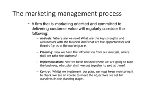 The marketing management process
• A firm that is marketing oriented and committed to
delivering customer value will regularly consider the
following:
— Analysis: Where are we now? What are the key strengths and
weaknesses with the business and what are the opportunities and
threats for us in the marketplace.
— Planning: Now we have the information from our analysis, where
shall we take the business?
— Implementation: Now we have decided where we are going to take
the business, what plan shall we put together to get us there?
— Control: Whilst we implement our plan, we must keep monitoring it
to check we are on course to meet the objectives we set for
ourselves in the planning stage.
 