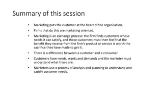 Summary of this session
• Marketing puts the customer at the heart of the organisation.
• Firms that do this are marketing oriented.
• Marketing is an exchange process: the firm finds customers whose
needs it can satisfy, and these customers must then feel that the
benefit they receive from the firm’s product or service is worth the
sacrifice they have made to get it.
• There is a difference between a customer and a consumer.
• Customers have needs, wants and demands and the marketer must
understand what these are.
• Marketers use a process of analysis and planning to understand and
satisfy customer needs.
 