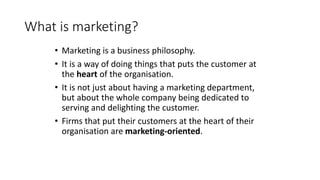What is marketing?
• Marketing is a business philosophy.
• It is a way of doing things that puts the customer at
the heart of the organisation.
• It is not just about having a marketing department,
but about the whole company being dedicated to
serving and delighting the customer.
• Firms that put their customers at the heart of their
organisation are marketing-oriented.
 