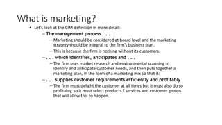 What is marketing?
• Let’s look at the CIM definition in more detail:
— The management process . . .
— Marketing should be considered at board level and the marketing
strategy should be integral to the firm’s business plan.
— This is because the firm is nothing without its customers.
— . . . which identifies, anticipates and . . .
— The firm uses market research and environmental scanning to
identify and anticipate customer needs, and then puts together a
marketing plan, in the form of a marketing mix so that it:
— . . . supplies customer requirements efficiently and profitably
— The firm must delight the customer at all times but it must also do so
profitably, so it must select products / services and customer groups
that will allow this to happen.
 