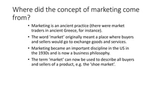 Where did the concept of marketing come
from?
• Marketing is an ancient practice (there were market
traders in ancient Greece, for instance).
• The word ‘market’ originally meant a place where buyers
and sellers would go to exchange goods and services.
• Marketing became an important discipline in the US in
the 1930s and is now a business philosophy.
• The term ‘market’ can now be used to describe all buyers
and sellers of a product, e.g. the ‘shoe market’.
 
