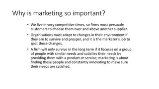 Why is marketing so important?
• We live in very competitive times, so firms must persuade
customers to choose them over and above another supplier.
• Organisations must adapt to changes in their environment if
they are to survive and prosper, and it is the marketer’s job to
spot these changes.
• A firm will only survive in the long term if it focuses on a group
of people with similar needs and satisfies their needs by
providing them with a product or service; marketing is about
finding these people and constantly innovating to make sure
their needs are satisfied.
 