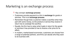 Marketing is an exchange process
 Key concept: exchange process
• Customers provide payment to a firm in exchange for goods or
services. This is an exchange process.
• Remember though that a customer makes a sacrifice when they
part with some money, so the product or service they receive in
return has to outweigh the sacrifice.
• Equally, the firm has to value what it gets in return for the goods
or services it has provided (it has to receive a fair price for its
effort).
• In modern, market-based economies, customers can choose from
a range of potential partners, and firms can decide who they want
to do business with.
 