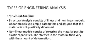 TYPES OF ENGINEERING ANALYSIS
• Structural Analysis:
• Structural Analysis consists of linear and non-linear models.
Linear models use simple parameters and assume that the
material is not plastically deformed.
• Non-linear models consist of stressing the material past its
elastic capabilities. The stresses in the material then vary
with the amount of deformation.
 