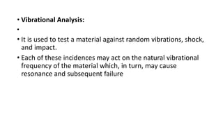 • Vibrational Analysis:
•
• It is used to test a material against random vibrations, shock,
and impact.
• Each of these incidences may act on the natural vibrational
frequency of the material which, in turn, may cause
resonance and subsequent failure
 