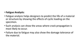 • Fatigue Analysis:
• Fatigue analysis helps designers to predict the life of a material
or structure by showing the effects of cyclic loading on the
specimen.
• Such analysis can show the areas where crack propagation is
most likely to occur.
• Failure due to fatigue may also show the damage tolerance of
the material.
 