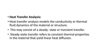 • Heat Transfer Analysis:
• Heat transfer analysis models the conductivity or thermal
fluid dynamics of the material or structure.
• This may consist of a steady- state or transient transfer.
• Steady-state transfer refers to constant thermal properties
in the material that yield linear heat diffusion.
 