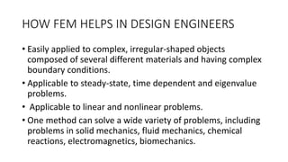 HOW FEM HELPS IN DESIGN ENGINEERS
• Easily applied to complex, irregular-shaped objects
composed of several different materials and having complex
boundary conditions.
• Applicable to steady-state, time dependent and eigenvalue
problems.
• Applicable to linear and nonlinear problems.
• One method can solve a wide variety of problems, including
problems in solid mechanics, fluid mechanics, chemical
reactions, electromagnetics, biomechanics.
 