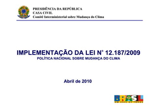 PRESIDÊNCIA DA REPÚBLICA
    CASA CIVIL
    Comitê Interministerial sobre Mudança do Clima




IMPLEMENTAÇÃO DA LEI N° 12.187/2009
      POLÍTICA NACIONAL SOBRE MUDANÇA DO CLIMA




                        Abril de 2010
 
