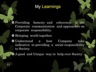 My Learnings
 Providing honesty and coherency in the
Corporate communication and approaches on
corporate responsibility.
 Bringing world together.
 Understand a how Company take
indicative to providing a social responsibility
to Society.
 A good and Unique way to help over Society .
11
 