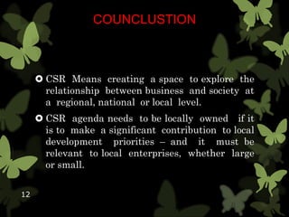 COUNCLUSTION
 CSR Means creating a space to explore the
relationship between business and society at
a regional, national or local level.
 CSR agenda needs to be locally owned if it
is to make a significant contribution to local
development priorities – and it must be
relevant to local enterprises, whether large
or small.
12
 