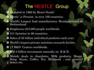 The NESTLE` Group
 Founded in 1866 by Henri Nestle`
 Nestle` is Present in over 100 countries.
 World’s Largest food manufacturer, Headquartered in
Switzerland.
 Employees 253,000 people worldwide.
 511 factories in 86 countries.
 Sales of 32 billion individual products each year.
 World’s largest private nutrition research facility.
 17 R&D Centers worldwide.
 RM 5 billion investment annually on R & D.
 Mainly deals in chocolates, Milk products, Maggi,
Soup, Sauce, Coffee, Tea, Milkmaid , and mineral
water etc.2
 