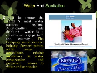 Water And Sanitation
 India is among the
world ‘s most water
stressed regions.
Additionally, safe
drinking water is a
concern in many parts of
the country. The
Company would focus on
helping farmers reduce
water usage in
agriculture, raising
awareness on water
conservation and
providing access to
water and sanitation.6
 