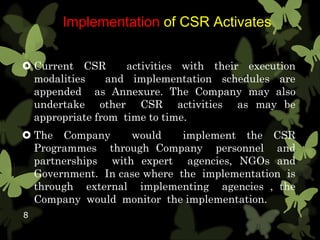 Implementation of CSR Activates
 Current CSR activities with their execution
modalities and implementation schedules are
appended as Annexure. The Company may also
undertake other CSR activities as may be
appropriate from time to time.
 The Company would implement the CSR
Programmes through Company personnel and
partnerships with expert agencies, NGOs and
Government. In case where the implementation is
through external implementing agencies , the
Company would monitor the implementation.
8
 