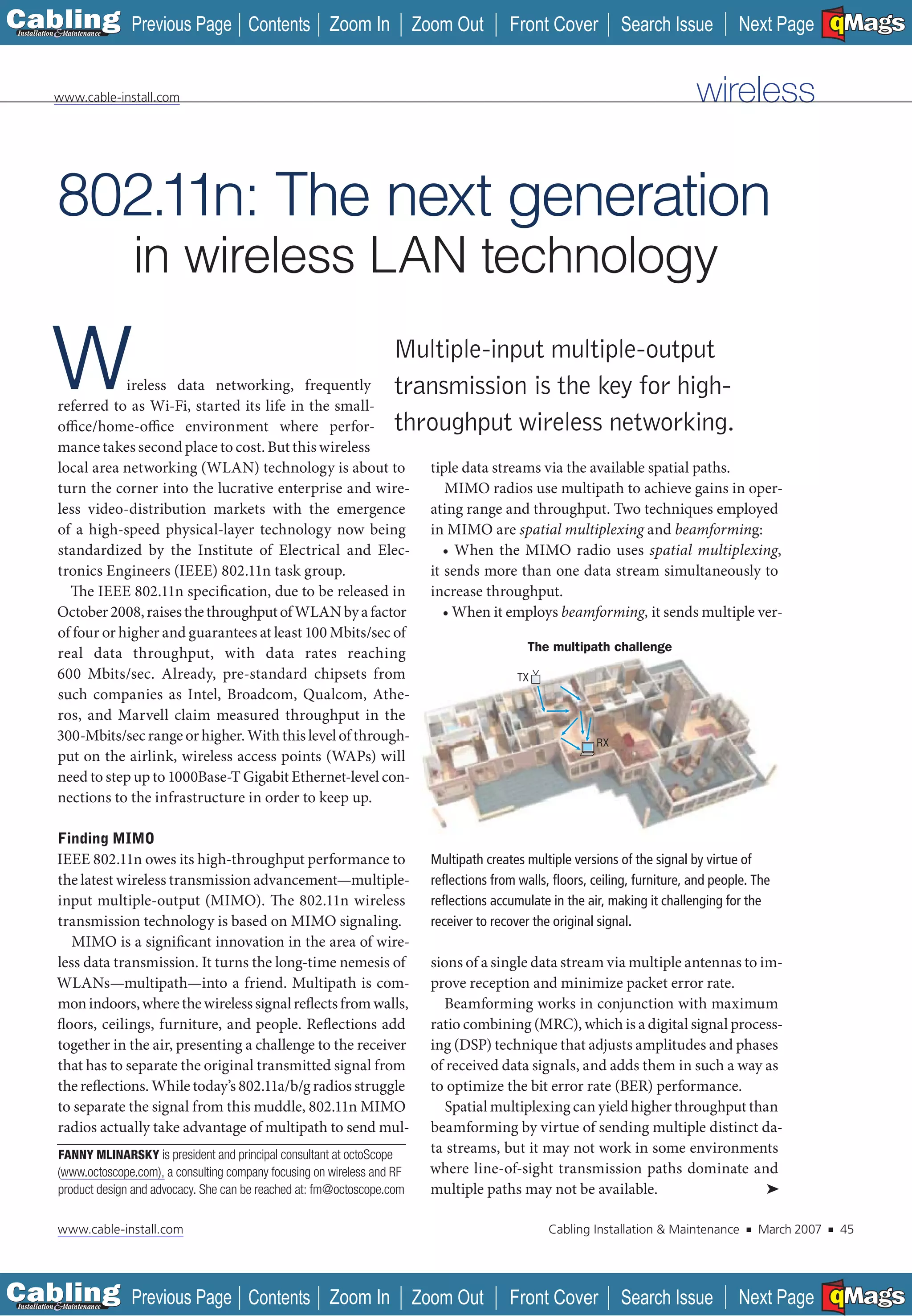 C Previous Page
                                                                                                                                                               A

Installation 7Maintenance
                                                 Contents Zoom In                   Zoom Out         Front Cover          Search Issue           Next Page EMaGS
                                                                                                                                                                   B   F




           www.cable-install.com                                                                                                        wireless


           802.11n: The next generation
                            in wireless LAN technology

        W              ireless data networking, frequently
           referred to as Wi-Fi, started its life in the small-
           office/home-office environment where perfor-
                                                                              Multiple-input multiple-output
                                                                              transmission is the key for high-
                                                                              throughput wireless networking.
           mance takes second place to cost. But this wireless
           local area networking (WLAN) technology is about to                        tiple data streams via the available spatial paths.
           turn the corner into the lucrative enterprise and wire-                       MIMO radios use multipath to achieve gains in oper-
           less video-distribution markets with the emergence                         ating range and throughput. Two techniques employed
           of a high-speed physical-layer technology now being                        in MIMO are spatial multiplexing and beamforming:
           standardized by the Institute of Electrical and Elec-                         • When the MIMO radio uses spatial multiplexing,
           tronics Engineers (IEEE) 802.11n task group.                               it sends more than one data stream simultaneously to
             The IEEE 802.11n specification, due to be released in                    increase throughput.
           October 2008, raises the throughput of WLAN by a factor                       • When it employs beamforming, it sends multiple ver-
           of four or higher and guarantees at least 100 Mbits/sec of
                                                                                                        The multipath challenge
           real data throughput, with data rates reaching
           600 Mbits/sec. Already, pre-standard chipsets from                                         TX
           such companies as Intel, Broadcom, Qualcom, Athe-
           ros, and Marvell claim measured throughput in the
           300-Mbits/sec range or higher. With this level of through-                                                RX
           put on the airlink, wireless access points (WAPs) will
           need to step up to 1000Base-T Gigabit Ethernet-level con-
           nections to the infrastructure in order to keep up.

            Finding MIMO
           IEEE 802.11n owes its high-throughput performance to                       Multipath creates multiple versions of the signal by virtue of
           the latest wireless transmission advancement—multiple-                     reﬂections from walls, ﬂoors, ceiling, furniture, and people. The
           input multiple-output (MIMO). The 802.11n wireless                         reﬂections accumulate in the air, making it challenging for the
           transmission technology is based on MIMO signaling.                        receiver to recover the original signal.
              MIMO is a significant innovation in the area of wire-
           less data transmission. It turns the long-time nemesis of                  sions of a single data stream via multiple antennas to im-
           WLANs—multipath—into a friend. Multipath is com-                           prove reception and minimize packet error rate.
           mon indoors, where the wireless signal reflects from walls,                  Beamforming works in conjunction with maximum
           floors, ceilings, furniture, and people. Reflections add                   ratio combining (MRC), which is a digital signal process-
           together in the air, presenting a challenge to the receiver                ing (DSP) technique that adjusts amplitudes and phases
           that has to separate the original transmitted signal from                  of received data signals, and adds them in such a way as
           the reflections. While today’s 802.11a/b/g radios struggle                 to optimize the bit error rate (BER) performance.
           to separate the signal from this muddle, 802.11n MIMO                         Spatial multiplexing can yield higher throughput than
           radios actually take advantage of multipath to send mul-                   beamforming by virtue of sending multiple distinct da-
            FANNY MLINARSKY is president and principal consultant at octoScope        ta streams, but it may not work in some environments
            (www.octoscope.com), a consulting company focusing on wireless and RF     where line-of-sight transmission paths dominate and
            product design and advocacy. She can be reached at: fm@octoscope.com      multiple paths may not be available.                    ➤

            www.cable-install.com                                                                           Cabling Installation & Maintenance    ■   March 2007   ■       45




C Previous Page
                                                                                                                                                               A

Installation 7Maintenance
                                                 Contents Zoom In                   Zoom Out         Front Cover          Search Issue           Next Page EMaGS
                                                                                                                                                                   B   F
 