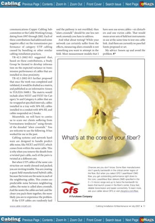 C Previous Page
                                                                                                                                                  A

Installation 7Maintenance
                                           Contents Zoom In            Zoom Out        Front Cover         Search Issue         Next Page EMaGS
                                                                                                                                                  B       F




           communications Copper Cabling Sub- and the pathway is not overfilled, then                  have seen use seven cables—six disturb-
           committee or the Cable Working Group, “alien crosstalk” should be one less net- ers and one victim cable. That would
           dating from 1997 through 2002. Each of       work anomaly you have to address.              mean seven sets of field test instruments
           these contributions had addressed some          And what about testing? While your          in use at the same time to test one cable
           negative effect on the transmission per-     network can certainly suffer from the          link. And there are currently no pass/fail
           formance of category UTP cabling             effects, measuring alien crosstalk is not      limits proposed or set.
           caused by bundling or other similar          something you want to attempt in the              My advice: loosen up and avoid the
           cabling installation practices.              field. Most measurement models that I          problem.
              TR-42.1-2002-013 suggested that,
           based on these contributions, a Study
           Group be formed to develop informa-
           tion on the expected variance in trans-
           mission performance of cables that are
           installed in close proximity.
              TR-42.1-2002-013 further proposed
           that once the work was completed and
           validated, it would be drafted as a matrix,
           and published as an informative Annex
           to TIA/EIA-568B.1. The matrix would
           include alien NEXT and FEXT for Cat-
           egory 5e and Category 6 cables that are
           tie-wrapped at specified intervals, cables
           installed in a tray with 50% fi ll, cables
           installed in a conduit with 40% fill, and
           cables suspended on J-hooks.
              Meanwhile, we will have to contin-
           ue to scare our clients suffering from
          “overneatness tendencies” using threats
           of the dreaded “alien crosstalk.” You
           are welcome to use the following. It has
           worked for me in the past.
              Cabling systems and network hard-
           ware are designed to handle predict-
                                                               What’s at the core of your fiber?
           able noise, like NEXT and FEXT, which
           comes from within the same cable. This
           is why when you remove the sheath from
           a twisted-pair cable, each of the pairs is
           twisted at a different rate.
              But when UTP cables of the same con-
           struction are neatly dressed and packed,
                                                                                      Chances are you don’t know. Some fiber manufacturers
           you are inviting trouble. You are creating                                 don’t specify bandwidth in the critical center region of
           a quasi field-manufactured hybrid cable,                                   the fiber. But when you select OFS’ LaserWave® OM3
           because the twists are the same in each of                                 fiber, you get outstanding performance right down to
           the neighboring cables. This creates un-                                   the core. LaserWave fiber delivers DMD specified in the
           predictable noise between neighboring                                      0 – 5 micron range and up to twice the bandwidth for
                                                                                      lasers that launch power in the fiber’s center. Enjoy fast,
           cables; the noise is called alien crosstalk.
                                                                                      reliable transmission and easier connectivity. To learn more,
           And the neater the cables are laid, and the                                ask your cabler about OFS or visit ofsoptics.com/fiber.
           closer you pack them together, the more
           likely you are to experience the problem.
              If the UTP cables are randomly laid

            www.cable-install.com                                                                Cabling Installation & Maintenance   ■   July 2007   ■       11




C Previous Page
                                                                                                                                                  A

Installation 7Maintenance
                                           Contents Zoom In            Zoom Out        Front Cover         Search Issue         Next Page EMaGS
                                                                                                                                                  B       F
 