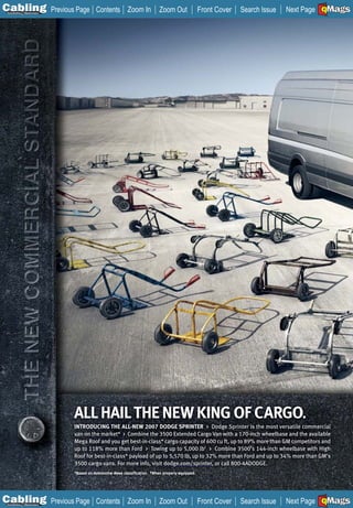 C Previous Page
                                                                                                                                     A

Installation 7Maintenance
                                       Contents Zoom In                   Zoom Out               Front Cover   Search Issue          B
                                                                                                                              Next Page EMaGS
                                                                                                                                      F




                            ALL HAIL THE NEW KING OF CARGO.
                            INTRODUCING THE ALL-NEW 2007 DODGE SPRINTER > Dodge Sprinter is the most versatile commercial
                            van on the market* > Combine the 3500 Extended Cargo Van with a 170-inch wheelbase and the available
                            Mega Roof and you get best-in-class* cargo capacity of 600 cu ft, up to 89% more than GM competitors and
                            up to 118% more than Ford > Towing up to 5,000 lb† > Combine 3500’s 144-inch wheelbase with High
                            Roof for best-in-class* payload of up to 5,570 lb, up to 32% more than Ford and up to 34% more than GM’s
                            3500 cargo vans. For more info, visit dodge.com/sprinter, or call 800-4ADODGE.
                            *Based on Automotive News classification. †When properly equipped.




C Previous Page
                                                                                                                                     A

Installation 7Maintenance
                                       Contents Zoom In                   Zoom Out               Front Cover   Search Issue          B
                                                                                                                              Next Page EMaGS
                                                                                                                                      F
 