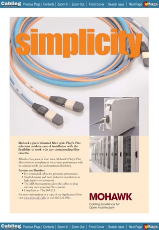 C Previous Page
                                                                                                                          A

Installation 7Maintenance
                                                 Contents Zoom In         Zoom Out    Front Cover   Search Issue          B
                                                                                                                   Next Page EMaGS
                                                                                                                           F




                            Mohawk’s pre-terminated fiber optic Plug’n Play
                            solutions combine ease of installation with the
                            flexibility to work with any corresponding fiber
                            cassette.
                            Whether long runs or short runs, Mohawk’s Plug’n Play
                            fiber solutions complement data center performance with
                            its compact cable size and maximum flexibility.
                            Features and Benefits:
                               • Pre-terminated cables for premium performance.
                               • Small diameter and bend radius for installation in
                                  high density environments.
                               • The MPO terminations allow the cables to plug
                                  into any corresponding fiber cassette.
                               • Compliant to TIA-568-C.3.


                                                                                      MOHAWK
                            For more information or a copy of our Application Note
                            visit www.mohawk-cable or call 800-422-9961.

                                                                                      Cabling Excellence for
                                                                                      Open Architecture




C Previous Page
                                                                                                                          A

Installation 7Maintenance
                                                 Contents Zoom In         Zoom Out    Front Cover   Search Issue          B
                                                                                                                   Next Page EMaGS
                                                                                                                           F
 
