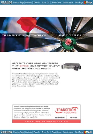 C Previous Page
                                                                                                                                       A

Installation 7Maintenance
                                                Contents Zoom In           Zoom Out          Front Cover       Search Issue            B
                                                                                                                                Next Page EMaGS
                                                                                                                                        F




                            copper-to-fiber media converters
                            that extend your network exactly
                            where and when you need it.

                            Transition Networks sharpens your ability to do smart business with
                            modular conversion solutions that give you the control to expand your
                            network by user, distance, or protocol. Put us between your copper and
                            fiber for a secure and smooth response to your networking issues.
                            Our media converters economically accommodate multiple protocols,
                            platforms and interfaces. Contact Transition Networks and take dead
                            aim at doing business even better.




                              Transition Networks take performance above and beyond
                              expectations with every product we make.We are the simple,
                              seamless and practical solution to copper-fibre conversion;
                              accommodating multiple protocols, platforms and interfaces.
                              Expand, extend and expect far more from Transition Networks.
                              Contact us today and plan to go farther.                          www.transition.com      800-526-9267

                                                transition                 networks                 for         me.




C Previous Page
                                                                                                                                       A

Installation 7Maintenance
                                                Contents Zoom In           Zoom Out          Front Cover       Search Issue            B
                                                                                                                                Next Page EMaGS
                                                                                                                                        F
 