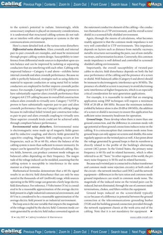 C Previous Page
                                                                                                                                            A

Installation 7Maintenance
                                                       Contents Zoom In     Zoom Out    Front Cover        Search Issue                     B
                                                                                                                              Next Page EMaGS  F




           to the system’s potential to radiate. Interestingly, while             the outermost conductive element of the cabling—the conduc-
           unnecessary emphasis is placed on immunity considerations,             tors themselves in a UTP environment, and the overall screen/
           it is understood that structured cabling systems do not radi-          shield in a screened/fully shielded environment.
           ate or interfere with other equipment or systems in the tele-            Again, through the means of calculations, what becomes
           communications environment.                                            readily apparent is that the common mode impedance is not
              Here’s a more detailed look at the various noise disturbers:        very well controlled in UTP environments. This impedance
              Differential noise disturbers. Alien crosstalk and internal         depends on factors such as distance from metallic raceways,
           pair-to-pair crosstalk are examples, and must be minimized             metallic structures surrounding the pairs, use of non-metallic
           through proper cabling-system design. Susceptibility to inter-         raceways, and termination location. Conversely, this common
           ference from differential mode sources is dependent upon sys-          mode impedance is well defined and controlled in screened/
           tem balance and can be improved by isolating or separating             shielded cabling environments.
           conductors that are interfering with each other. Cabling with            Importantly, the overall susceptibility of twisted-pair
           improved balance—Category 6 and above—exhibits better                  cables to electric field disturbance depends on both the bal-
           internal crosstalk and alien crosstalk performance. Because no         ance performance of the cabling and the presence of a screen
           cable is perfectly balanced, strategies such as using dielectric       or shield. Well-balanced cables (Category 6 and above) should
           material to separate conductors or using metal foil to isolate         be immune to electromagnetic interference up to 30 MHz. The
           conductors are employed to further improve crosstalk perfor-           presence of a shield or screen is necessary to avoid electromag-
           mance. For example, Category 6A F/UTP cabling is proven to             netic interference at higher frequencies, which is an especially
           have substantially superior alien crosstalk performance than           critical consideration for next-generation applications.
           Category 6A UTP cabling because its overall foil construction            For example, it is reasonable to model that an emerging
           reduces alien crosstalk to virtually zero. Category 7 S/FTP is         application using DSP techniques will require a minimum
           proven to have substantially superior pair-to-pair and alien           SNR of 20 dB at 100 MHz. Because the minimum isolation
           crosstalk performance than any Category 6A cabling design              yielded by balance alone is also 20 dB at 100 MHz, the addition
           because its individual foiled twisted-pair construction reduc-         of a screen or shield is necessary to ensure this application has
           es pair-to-pair and alien crosstalk coupling to virtually zero.        sufficient noise immunity headroom for operation.
           These superior crosstalk levels could not be achieved solely             Ground loops. These develop when there is more than one
           through compliant balance performance.                                 ground connection, and the difference in common mode volt-
              Environmental noise disturbers. Environmental noise                 age potential at these ground connections induces noise on the
           is electromagnetic noise made up of magnetic fields gener-             cabling. It is a misconception that common mode noise from
           ated by inductive coupling, and electric fields generated by           ground loops can only appear on screens and shields; this noise
           capacitive coupling. Magnetic field coupling occurs at low             regularly appears on the twisted pairs as well. A key point about
           frequencies, such as 50 or 60 Hz, where the balance of the             the voltage generated by ground loops is that its waveform is
           cabling system is more than sufficient to ensure immunity. Its         directly related to the profi le of the building’s alternating
           impact can be ignored for all types of balanced cabling. Elec-         current (AC) power. In the United States, the primary noise
           tric fields, however, can produce common mode voltages on              frequency is 60 Hz and its related harmonic, which is often
           balanced cables depending on their frequency. The magni-               referred to as AC “hum.” In other regions of the world, the pri-
           tude of the voltage induced can be modeled, assuming that the          mary noise frequency is 50 Hz and its related harmonic.
           cabling system is susceptible to interference in the same                Because each twisted pair is connected to a balun transformer
           manner as a loop antenna.                                              and common mode noise rejection circuitry at both ends of
              Mathematical formulas demonstrate that a 60-Hz signal               the circuit—the network interface card (NIC) and the network
           results in an electric field disturbance that can only be mea-         equipment—differences in the turn ratios and common mode
           sured in the thousands-of-mV (millivolt) range, while sources          ground impedances can result in common mode noise. The
           operating in the MHz range can generate a fairly large electric        magnitude of the induced noise on the twisted pairs can be
           field disturbance. For reference, 3 Volts/meter (V/m) is consid-       reduced, but not eliminated, through the use of common mode
           ered to be a reasonable approximation of the average electric          terminations, chokes, and filters within the equipment.
           field present in a light industrial/commercial environment, and          Ground loops induced on the screen/shield typically
           10 V/m is considered to be a reasonable approximation of the           occur because of a difference in potential between the ground
           average electric field present in an industrial environment.           connection at the telecommunications grounding busbar
              The loop area is the one variable that impacts the magnitude        (TGB) and the building ground connection provided through
           of the voltage coupled by the electric field. Common mode cur-         the network equipment chassis at the work-area end of the
           rents generated by an electric field induce unwanted signals on        cabling. Note that it is not mandatory for equipment ➤

             18    ■   July 2007   ■   Cabling Installation & Maintenance                                                    www.cable-install.com




C Previous Page
                                                                                                                                            A

Installation 7Maintenance
                                                       Contents Zoom In     Zoom Out    Front Cover        Search Issue                     B
                                                                                                                              Next Page EMaGS  F
 