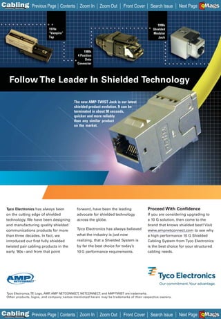 C Previous Page
                                                                                                                       A

Installation 7Maintenance
                                   Contents Zoom In         Zoom Out      Front Cover      Search Issue                B
                                                                                                            Next Page EMaGS
                                                                                                                         F




                                                                                                1990s
                            1970s                                                            Shielded
                            “Vampire”                                                        Modular
                            Tap                                                                  Jack



                                                  1980s
                                              4 Position
                                                   Data
                                              Connector




      Follow The Leader In Shielded Technology

                                            The new AMP-TWIST Jack is our latest
                                            shielded product evolution. It can be
                                            terminated in about 90 seconds,
                                            quicker and more reliably
                                            than any similar product
                                            on the market.




  Tyco Electronics has always been           forward, have been the leading               Proceed With Confidence
  on the cutting edge of shielded            advocate for shielded technology             If you are considering upgrading to
  technology. We have been designing         across the globe.                            a 10 G solution, then come to the
  and manufacturing quality shielded                                                      brand that knows shielded best! Visit
  communications products for more           Tyco Electronics has always believed         www.ampnetconnect.com to see why
  than three decades. In fact, we            what the industry is just now                a high performance 10 G Shielded
  introduced our first fully shielded        realizing, that a Shielded System is         Cabling System from Tyco Electronics
  twisted pair cabling products in the       by far the best choice for today’s           is the best choice for your structured
  early ‘80s – and from that point           10 G performance requirements.               cabling needs.




  Tyco Electronics, TE Logo, AMP AMP NETCONNECT, NETCONNECT, and AMP-TWIST are trademarks.
                                ,
  Other products, logos, and company names mentioned herein may be trademarks of their respective owners.




C Previous Page
                                                                                                                       A

Installation 7Maintenance
                                   Contents Zoom In         Zoom Out      Front Cover      Search Issue                B
                                                                                                            Next Page EMaGS
                                                                                                                         F
 
