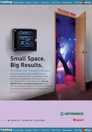 C Previous Page
                                                                                                                                A

Installation 7Maintenance
                                                     Contents Zoom In            Zoom Out   Front Cover   Search Issue          B
                                                                                                                         Next Page EMaGS
                                                                                                                                 F




                            Small Space.
                            Big Results.
                            The Mighty Mo® Telecom Enclosure
                            Connect the backbone cable, switches, and up to
                            48 ports of high performance connectivity. Increase
                            performance, add flexibility, and free up space in
                            your Telecom Room – all at a lower cost. Call us at
                            888-879-0724, or visit www.ortronics.com today to
                            learn how the Mighty Mo telecom enclosure will change
                            the way you bring high performance to the desktop.

                            Endless Possibilities.




                            E X P E R T I S E . T E C H N O L O G Y. S O L U T I O N S .




C Previous Page
                                                                                                                                A

Installation 7Maintenance
                                                     Contents Zoom In            Zoom Out   Front Cover   Search Issue          B
                                                                                                                         Next Page EMaGS
                                                                                                                                 F
 