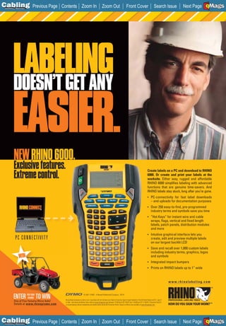 C Previous Page
                                                                                                                                                                                                                            A

Installation 7Maintenance
                                           Contents Zoom In                                           Zoom Out                                Front Cover                                  Search Issue                     B
                                                                                                                                                                                                                  Next Page EMaGSF




          LABELING
          DOESN’T GET ANY

          EASIER.
           NEW RHINO 6000.
           Exclusive features.
           Extreme control.
                                                                                                                                                                                Create labels on a PC and download to RHINO
                                                                                                                                                                                6000. Or create and print your labels at the
                                                                                                                                                                                worksite. Either way, rugged and affordable
                                                                                                                                                                                RHINO 6000 simpliﬁes labeling with advanced
                                                                                                                                                                                functions that are genuine time-savers. And
                                                                                                                                                                                RHINO labels stay stuck, long after you’re gone.
                                                                                                                                                                                • PC-connectivity for fast label downloads
                                                                                                                                                                                      – and uploads for documentation purposes
                                                                                                                                                                                • Over 250 easy-to-ﬁnd, pre-programmed
                                                                                                                                                                                      industry terms and symbols save you time
                                                                                                                                                                                • ”Hot Keys” for instant wire and cable
                                                                                                                                                                                      wraps, ﬂags, vertical and ﬁxed length
                                                                                                                                                                                      labels, patch panels, distribution modules
                                                                                                                                                                                      and more
                                                                                                                                                                                • Intuitive graphical interface lets you
             PC CONNECTIVITY                                                                                                                                                          create, edit and preview multiple labels
                                                                                                                                                                                      on our largest backlit LCD
                                                                                                                                                                                • Save and recall over 1,000 custom labels
                                                                                                                                                                                      including industry terms, graphics, logos
                 WIN                                                                                                                                                                  and symbols
                                                                                                                                                                                • Integrated impact bumpers
                                                                                                                                                                                • Prints on RHINO labels up to 1” wide



                                                                                                                                                                                                           www.rhinolabeling.com
                                                                                                                                                                                                           __________________




                            FOR YOUR
           ENTER YamahaTO WIN
           One of Five
                             CHANCE
                        Rhino 4x4s!
                                                                        © 2007 DYMO - A Newell Rubbermaid Company 29124

                                            No purchase necessary to enter or win. A purchase will not increase your chance of winning. Open to legal residents of the 50 United States and D.C., age 21
                                            or older. Void where prohibited. Enter online at www.rhinopromo.com between 12:00:00 am EST 3/8/07 and 11:59:59 pm EST 11/30/07 (“Promotion Period”),
           Details at www.rhinopromo.com    or at participating industry tradeshows and retailer events during the Promotion Period. Subject to ofﬁcial rules available at www.rhinopromo.com.




C Previous Page
                                                                                                                                                                                                                            A

Installation 7Maintenance
                                           Contents Zoom In                                           Zoom Out                                Front Cover                                  Search Issue                     B
                                                                                                                                                                                                                  Next Page EMaGSF
 