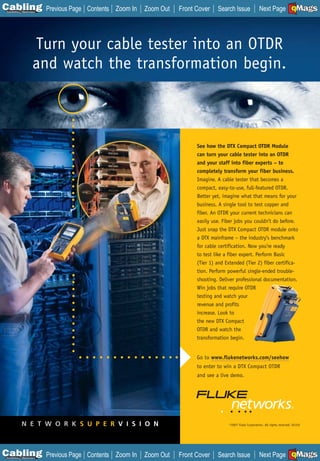 C Previous Page
                                                                                                                          A

Installation 7Maintenance
                             Contents Zoom In   Zoom Out   Front Cover    Search Issue               Next Page EMaGS
                                                                                                                          B   F




                      Turn your cable tester into an OTDR
                      and watch the transformation begin.



                                                                 See how the DTX Compact OTDR Module
                                                                 can turn your cable tester into an OTDR
                                                                 and your staff into fiber experts – to
                                                                 completely transform your fiber business.
                                                                 Imagine. A cable tester that becomes a
                                                                 compact, easy-to-use, full-featured OTDR.
                                                                 Better yet, imagine what that means for your
                                                                 business. A single tool to test copper and
                                                                 fiber. An OTDR your current technicians can
                                                                 easily use. Fiber jobs you couldn’t do before.
                                                                 Just snap the DTX Compact OTDR module onto
                                                                 a DTX mainframe – the industry’s benchmark
                                                                 for cable certification. Now you’re ready
                                                                 to test like a fiber expert. Perform Basic
                                                                 (Tier 1) and Extended (Tier 2) fiber certifica-
                                                                 tion. Perform powerful single-ended trouble-
                                                                 shooting. Deliver professional documentation.
                                                                 Win jobs that require OTDR
                                                                 testing and watch your
                                                                 revenue and profits
                                                                 increase. Look to
                                                                 the new DTX Compact
                                                                 OTDR and watch the
                                                                 transformation begin.


                                                                 Go to www.flukenetworks.com/seehow
                                                                 to enter to win a DTX Compact OTDR
                                                                 and see a live demo.




             N E T W O R K S U P E R V I S I O N                                ©2007 Fluke Corporation. All rights reserved. 02152




C Previous Page
                                                                                                                          A

Installation 7Maintenance
                             Contents Zoom In   Zoom Out   Front Cover    Search Issue               Next Page EMaGS
                                                                                                                          B   F
 