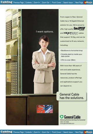 C Previous Page
                                                                                                               A

Installation 7Maintenance
                            Contents Zoom In   Zoom Out   Front Cover     Search Issue        Next Page EMaGS
                                                                                                               B   F




                                                                    From copper to fiber, General

                                                                    Cable has a 10 Gigabit Ethernet

                                                                    solution for you. We’re proud to
                                                                                                               ®


                                                                    offer high-quality
                                       I want options.              and
                                                                                                  ®
                                                                                                      cables

                                                                    that support 10 Gig, and can be

                                                                    customized to fit any network,

                                                                    including:


                                                                    • Backbone to horizontal drop

                                                                    • Outside plant to inside your
                                                                      data center

                                                                    • 37m to over 30km


                                                                    With more than 100 years of

                                                                    wire and cable experience,

                                                                    General Cable has the

                                                                    resources, product offerings

                                                                    and applications support you

                                                                    can depend on.




                                                                   General Cable
                                                                   has the solutions.




                                                                    Delivering Solutions that Keep You Connected
                                                                    (800) 424-5666
                                                                    www.generalcable.com




C Previous Page
                                                                                                               A

Installation 7Maintenance
                            Contents Zoom In   Zoom Out   Front Cover     Search Issue        Next Page EMaGS
                                                                                                               B   F
 