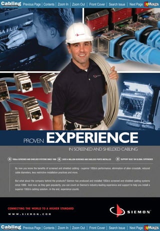 C Previous Page
                                                                                                                                                      A

Installation 7Maintenance
                                                 Contents Zoom In              Zoom Out          Front Cover          Search Issue     Next Page EMaGS
                                                                                                                                                      B  F




                            PROVEN                  EXPERIENCE
                                                                            IN SCREENED AND SHIELDED CABLING

                10Gb/s SCREENED AND SHIELDED SYSTEMS SINCE 1999      OVER A MILLION SCREENED AND SHIELDED PORTS INSTALLED     SUPPORT BUILT ON GLOBAL EXPERIENCE



                    By now you know the benefits of screened and shielded cabling - superior 10Gb/s performance, elimination of alien crosstalk, reduced
                    cable diameters, less restrictive installation practices and more.


                    But what about the company behind the products? Siemon has produced and installed 10Gb/s screened and shielded cabling systems
                    since 1999. And now, as they gain popularity, you can count on Siemon’s industry-leading experience and support to help you install a
                    superior 10Gb/s cabling solution...In the end, experience counts.




        CONNECTING THE WORLD TO A HIGHER STANDARD
        W W W . S I E M O N . C O M
        _________________________




C Previous Page
                                                                                                                                                      A

Installation 7Maintenance
                                                 Contents Zoom In              Zoom Out          Front Cover          Search Issue     Next Page EMaGS
                                                                                                                                                      B  F
 