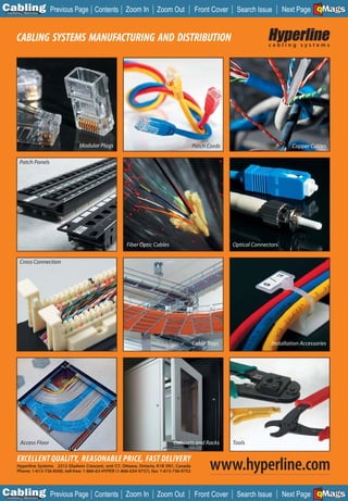 C Previous Page
                                                                                                                                                 A

Installation 7Maintenance
                                              Contents Zoom In               Zoom Out             Front Cover    Search Issue                    B
                                                                                                                                     Next Page EMaGS
                                                                                                                                                   F




       CABLING SYSTEMS MANUFACTURING AND DISTRIBUTION                                                                         cabling systems




                                      Modular Plugs                                              Patch Cords                            Copper Cables

          Patch Panels




                                                              Fiber Optic Cables                                Optical Connectors

          Cross Connection




                                                                                                 Cable Trays                   Installation Accessories




          Access Floor                                                               Cabinets and Racks         Tools

        EXCELLENT QUALITY, REASONABLE PRICE, FAST DELIVERY
        Hyperline Systems 2212 Gladwin Crescent, unit C7, Ottawa, Ontario, K1B 5N1, Canada
        Phone: 1-613-736-8500, toll-free: 1-866-63-HYPER (1-866-634-9737), fax: 1-613-736-9752
                                                                                                        www.hyperline.com
C Previous Page
                                                                                                                                                 A

Installation 7Maintenance
                                              Contents Zoom In               Zoom Out             Front Cover    Search Issue                    B
                                                                                                                                     Next Page EMaGS
                                                                                                                                                   F
 